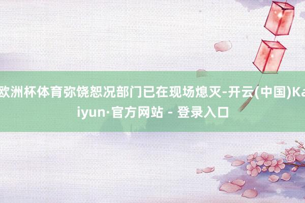 欧洲杯体育弥饶恕况部门已在现场熄灭-开云(中国)Kaiyun·官方网站 - 登录入口