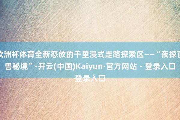 欧洲杯体育全新怒放的千里浸式走路探索区——“夜探百兽秘境”-开云(中国)Kaiyun·官方网站 - 登录入口