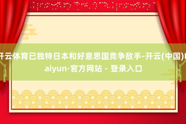 开云体育已独特日本和好意思国竞争敌手-开云(中国)Kaiyun·官方网站 - 登录入口