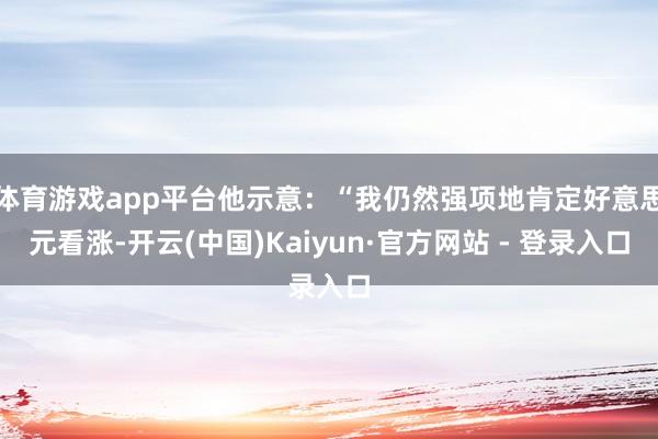 体育游戏app平台他示意：“我仍然强项地肯定好意思元看涨-开云(中国)Kaiyun·官方网站 - 登录入口