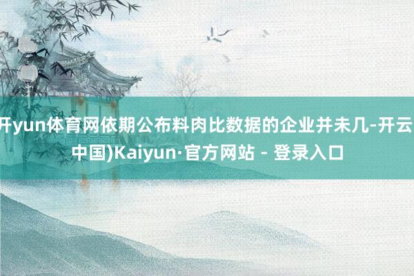 开yun体育网依期公布料肉比数据的企业并未几-开云(中国)Kaiyun·官方网站 - 登录入口
