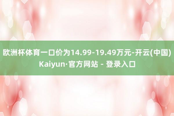 欧洲杯体育一口价为14.99-19.49万元-开云(中国)Kaiyun·官方网站 - 登录入口