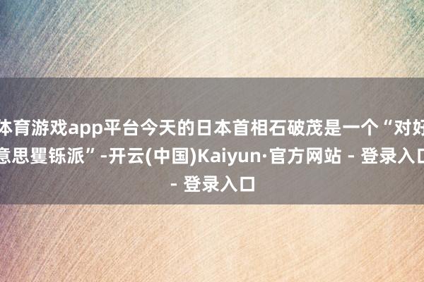 体育游戏app平台今天的日本首相石破茂是一个“对好意思矍铄派”-开云(中国)Kaiyun·官方网站 - 登录入口