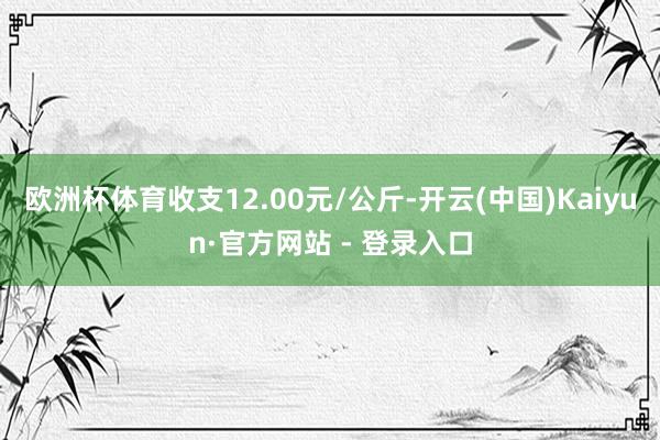 欧洲杯体育收支12.00元/公斤-开云(中国)Kaiyun·官方网站 - 登录入口