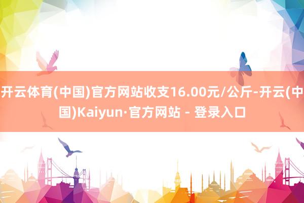 开云体育(中国)官方网站收支16.00元/公斤-开云(中国)Kaiyun·官方网站 - 登录入口
