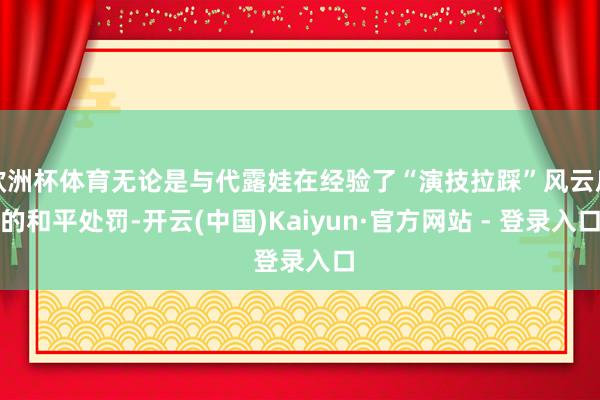 欧洲杯体育无论是与代露娃在经验了“演技拉踩”风云后的和平处罚-开云(中国)Kaiyun·官方网站 - 登录入口