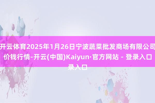开云体育2025年1月26日宁波蔬菜批发商场有限公司价钱行情-开云(中国)Kaiyun·官方网站 - 登录入口