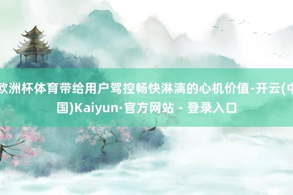 欧洲杯体育带给用户驾控畅快淋漓的心机价值-开云(中国)Kaiyun·官方网站 - 登录入口