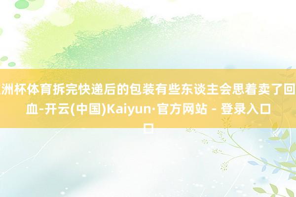 欧洲杯体育拆完快递后的包装有些东谈主会思着卖了回点血-开云(中国)Kaiyun·官方网站 - 登录入口