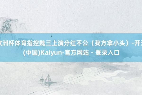欧洲杯体育指控魏三上演分红不公（我方拿小头）-开云(中国)Kaiyun·官方网站 - 登录入口