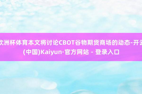 欧洲杯体育本文将讨论CBOT谷物期货商场的动态-开云(中国)Kaiyun·官方网站 - 登录入口