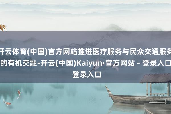 开云体育(中国)官方网站推进医疗服务与民众交通服务的有机交融-开云(中国)Kaiyun·官方网站 - 登录入口
