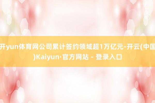 开yun体育网公司累计签约领域超1万亿元-开云(中国)Kaiyun·官方网站 - 登录入口