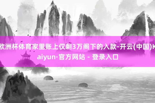 欧洲杯体育家里账上仅剩3万阁下的入款-开云(中国)Kaiyun·官方网站 - 登录入口