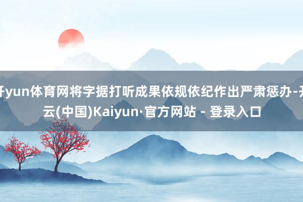 开yun体育网将字据打听成果依规依纪作出严肃惩办-开云(中国)Kaiyun·官方网站 - 登录入口