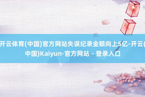 开云体育(中国)官方网站失误纪录金额向上5亿-开云(中国)Kaiyun·官方网站 - 登录入口