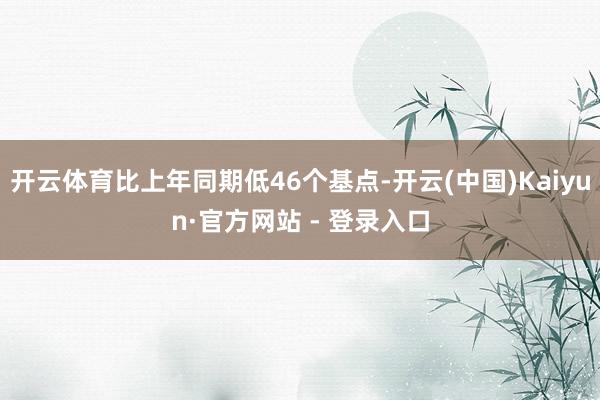 开云体育比上年同期低46个基点-开云(中国)Kaiyun·官方网站 - 登录入口