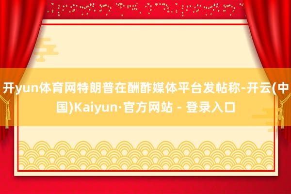 开yun体育网　　特朗普在酬酢媒体平台发帖称-开云(中国)Kaiyun·官方网站 - 登录入口