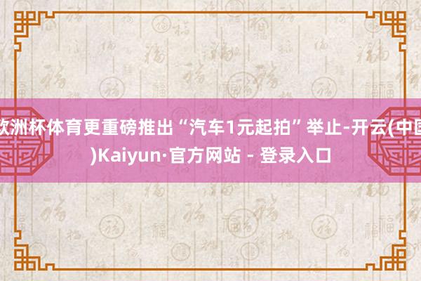 欧洲杯体育更重磅推出“汽车1元起拍”举止-开云(中国)Kaiyun·官方网站 - 登录入口