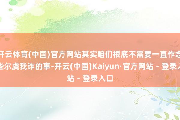 开云体育(中国)官方网站其实咱们根底不需要一直作念那些尔虞我诈的事-开云(中国)Kaiyun·官方网站 - 登录入口