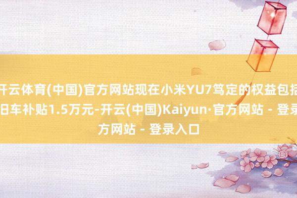 开云体育(中国)官方网站现在小米YU7笃定的权益包括置换旧车补贴1.5万元-开云(中国)Kaiyun·官方网站 - 登录入口