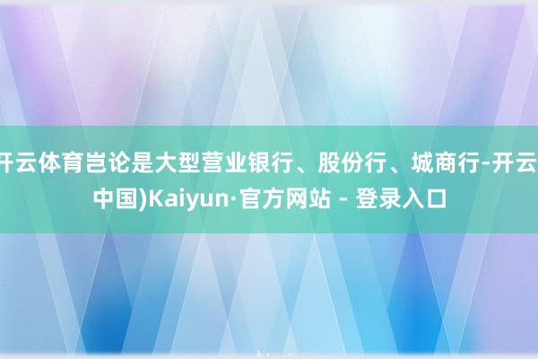 开云体育岂论是大型营业银行、股份行、城商行-开云(中国)Kaiyun·官方网站 - 登录入口