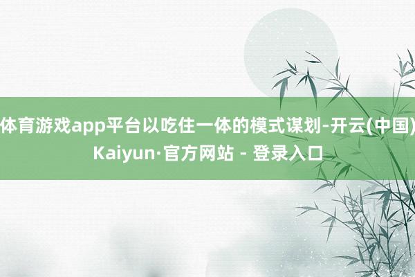 体育游戏app平台以吃住一体的模式谋划-开云(中国)Kaiyun·官方网站 - 登录入口