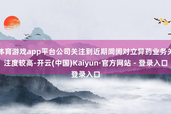 体育游戏app平台公司关注到近期阛阓对立异药业务关注度较高-开云(中国)Kaiyun·官方网站 - 登录入口