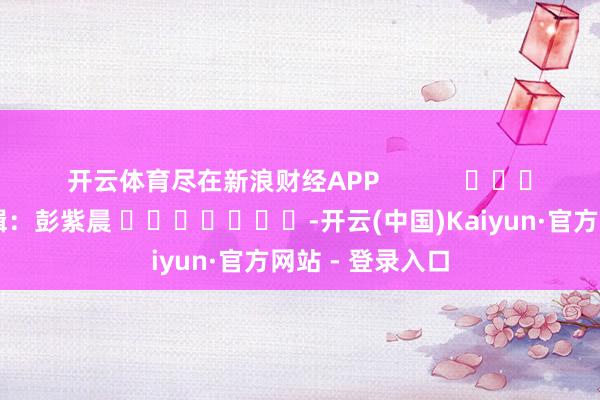 开云体育尽在新浪财经APP            						包袱剪辑：彭紫晨 							-开云(中国)Kaiyun·官方网站 - 登录入口