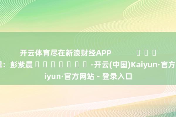 开云体育尽在新浪财经APP            						职守剪辑：彭紫晨 							-开云(中国)Kaiyun·官方网站 - 登录入口