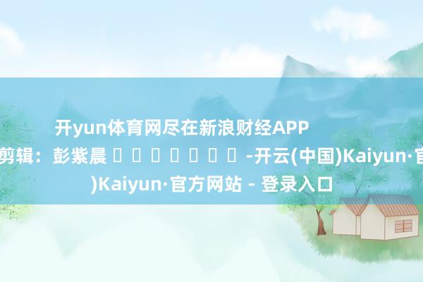 开yun体育网尽在新浪财经APP            						包袱剪辑：彭紫晨 							-开云(中国)Kaiyun·官方网站 - 登录入口