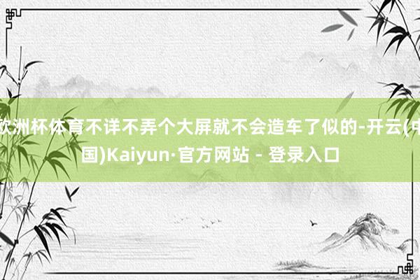 欧洲杯体育不详不弄个大屏就不会造车了似的-开云(中国)Kaiyun·官方网站 - 登录入口