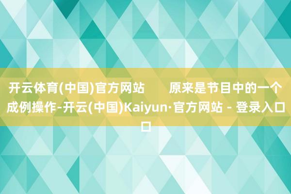 开云体育(中国)官方网站       原来是节目中的一个成例操作-开云(中国)Kaiyun·官方网站 - 登录入口