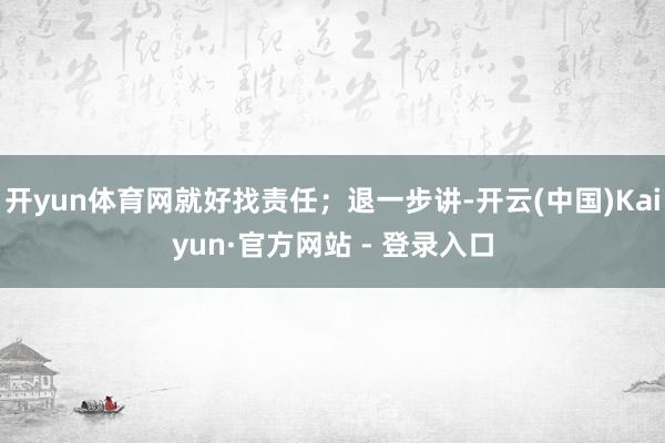 开yun体育网就好找责任；退一步讲-开云(中国)Kaiyun·官方网站 - 登录入口