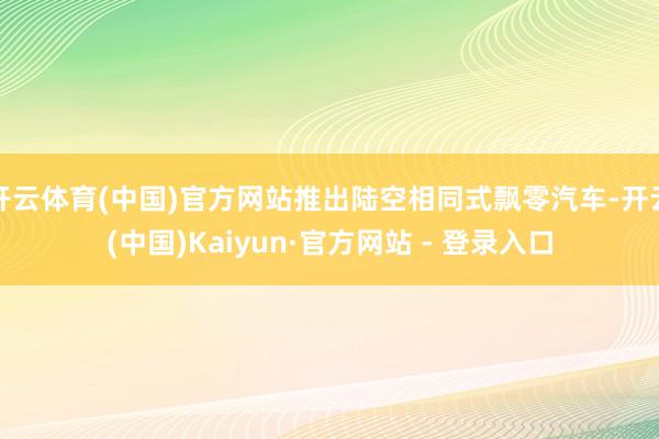 开云体育(中国)官方网站推出陆空相同式飘零汽车-开云(中国)Kaiyun·官方网站 - 登录入口