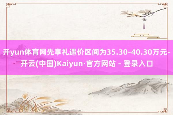 开yun体育网先享礼遇价区间为35.30-40.30万元-开云(中国)Kaiyun·官方网站 - 登录入口