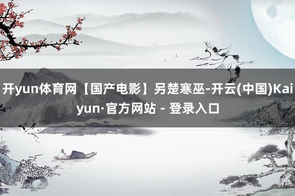 开yun体育网【国产电影】另楚寒巫-开云(中国)Kaiyun·官方网站 - 登录入口