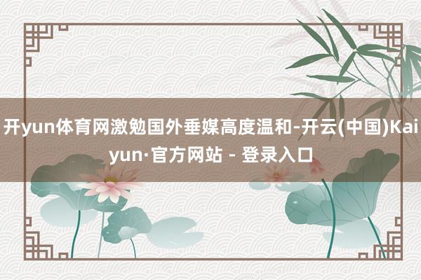 开yun体育网激勉国外垂媒高度温和-开云(中国)Kaiyun·官方网站 - 登录入口