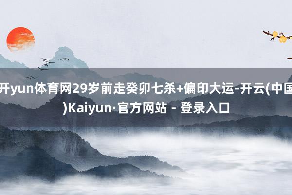 开yun体育网29岁前走癸卯七杀+偏印大运-开云(中国)Kaiyun·官方网站 - 登录入口