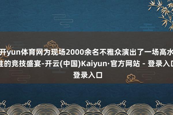 开yun体育网为现场2000余名不雅众演出了一场高水准的竞技盛宴-开云(中国)Kaiyun·官方网站 - 登录入口
