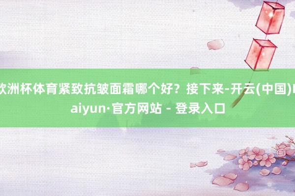 欧洲杯体育紧致抗皱面霜哪个好？接下来-开云(中国)Kaiyun·官方网站 - 登录入口