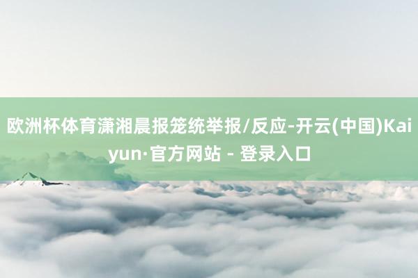 欧洲杯体育潇湘晨报笼统举报/反应-开云(中国)Kaiyun·官方网站 - 登录入口