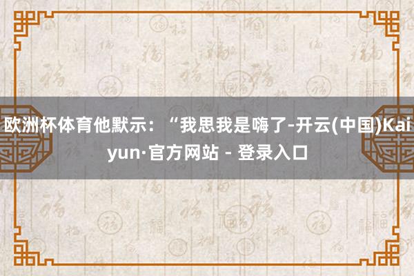 欧洲杯体育他默示：“我思我是嗨了-开云(中国)Kaiyun·官方网站 - 登录入口
