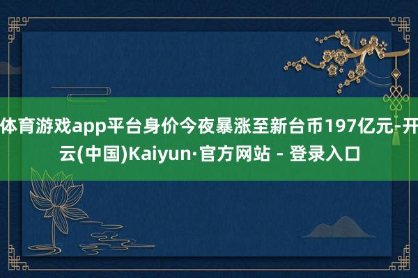 体育游戏app平台身价今夜暴涨至新台币197亿元-开云(中国)Kaiyun·官方网站 - 登录入口