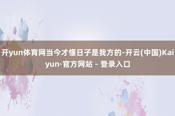 开yun体育网当今才懂日子是我方的-开云(中国)Kaiyun·官方网站 - 登录入口