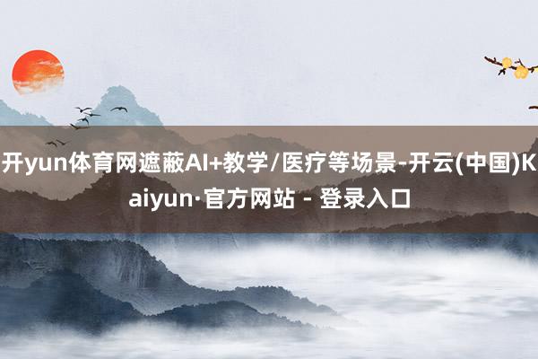 开yun体育网遮蔽AI+教学/医疗等场景-开云(中国)Kaiyun·官方网站 - 登录入口
