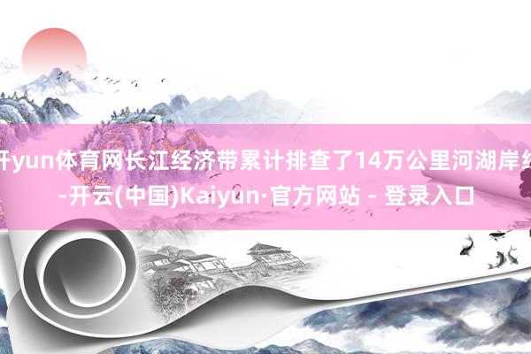 开yun体育网长江经济带累计排查了14万公里河湖岸线-开云(中国)Kaiyun·官方网站 - 登录入口