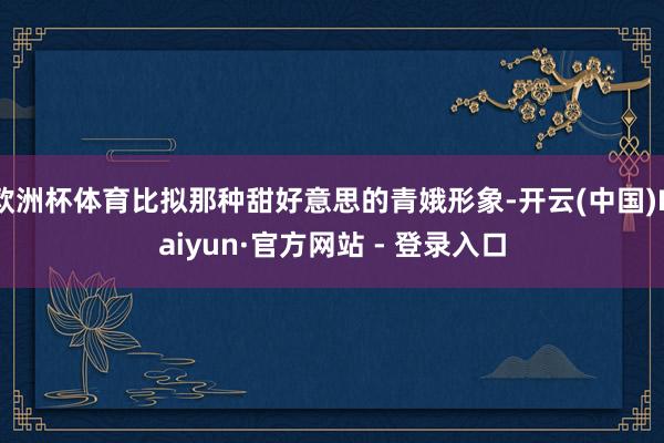 欧洲杯体育比拟那种甜好意思的青娥形象-开云(中国)Kaiyun·官方网站 - 登录入口