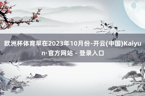 欧洲杯体育早在2023年10月份-开云(中国)Kaiyun·官方网站 - 登录入口