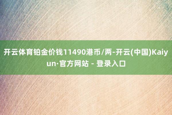 开云体育铂金价钱11490港币/两-开云(中国)Kaiyun·官方网站 - 登录入口